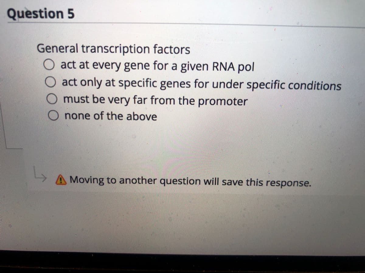 Question 5
General transcription factors
act at every gene for a given RNA pol
act only at specific genes for under specific conditions
must be very far from the promoter
none of the above
A Moving to another question will save this response.
O0O

