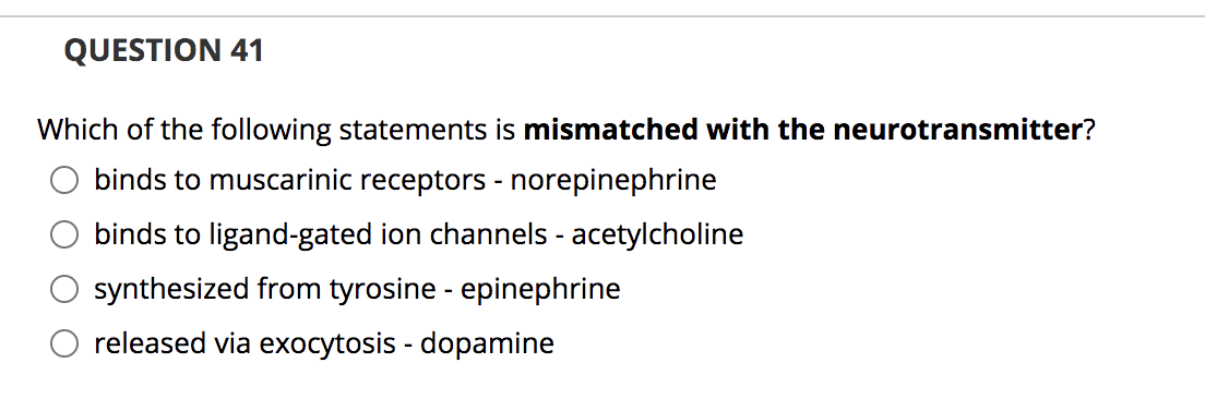 QUESTION 41
Which of the following statements is mismatched with the neurotransmitter?
binds to muscarinic receptors - norepinephrine
binds to ligand-gated ion channels - acetylcholine
synthesized from tyrosine - epinephrine
O released via exocytosis - dopamine
