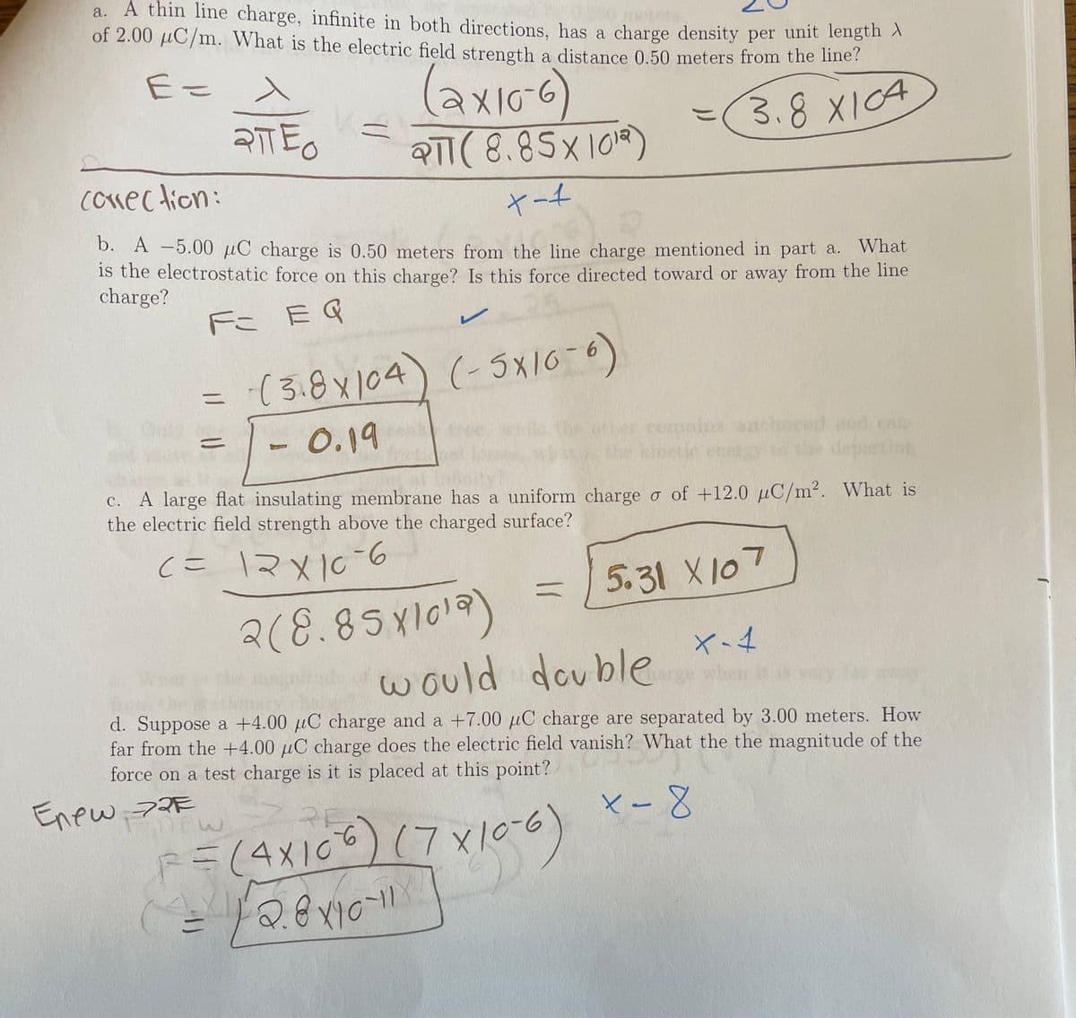 a. A thin line charge, infinite in both directions, has a charge density per unit length
of 2.00 µC/m. What is the electric field strength a distance 0.50 meters from the e.
(axioc)
3.8 X104
RTT( 8.85x1018)
cokec tion:
ヤート
D. A -5.00 µC charge is 0.50 meters from the line charge mentioned in part a. What
is the electrostatic force on this charge? Is this force directed toward or away from the line
charge?
Fこ EG
-(3.8x104) (-5x16-6)
- 0.19
remains
can-
the kin
anetic
A large flat insulating membrane has a uniform chargeo of +12.0 µC/m². What is
the electric field strength above the charged surface?
с.
(こ マメIC6
つ1Xと =2
2(8.85x1019)
5.31 X107
w ould double
Cth
d. Suppose a +4.00 µC charge and a +7.00 µC charge are separated by 3.00 meters. How
far from the +4.00 µC charge does the electric field vanish? What the the magnitude of the
force on a test charge is it is placed at this point?
Enew, 72F
ベ-8
(7x100)
RF
F=(4X10
