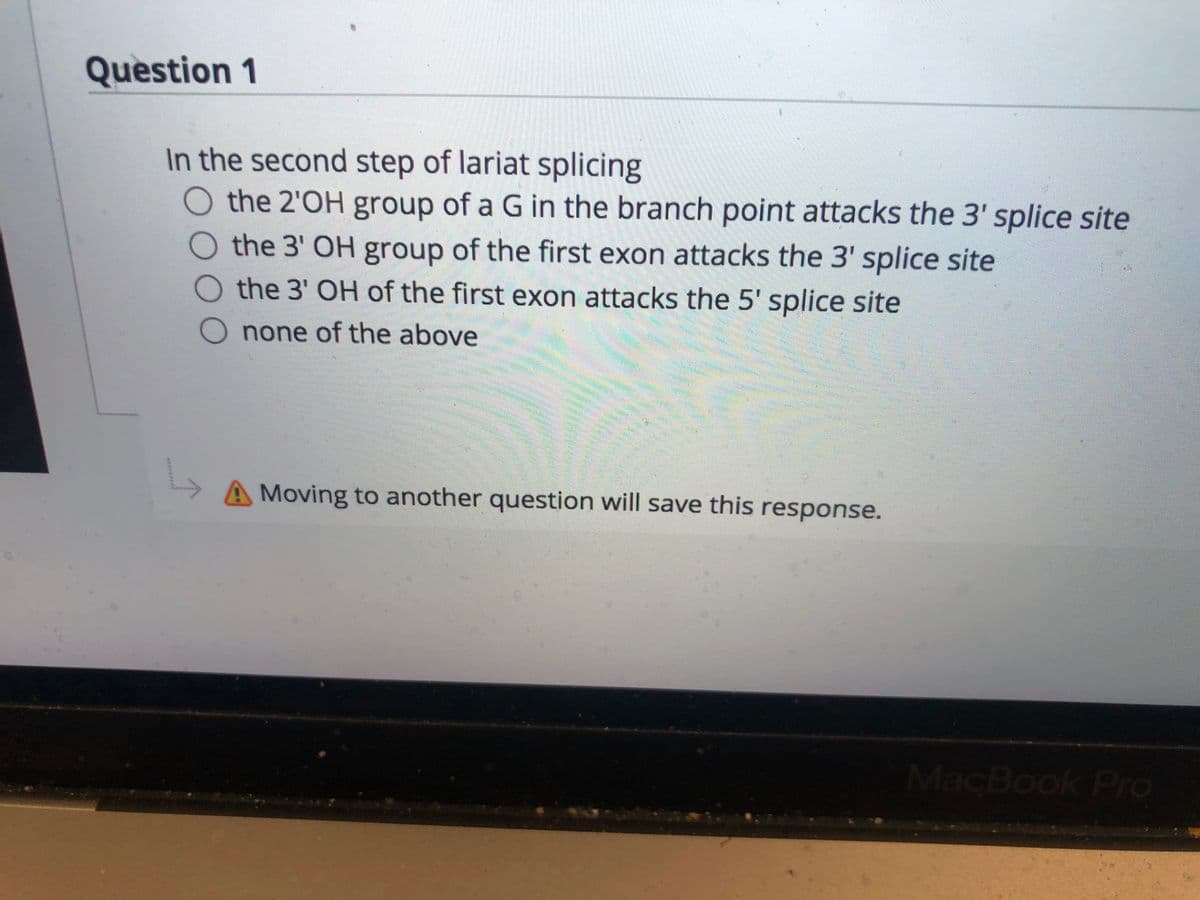 Question 1
In the second step of lariat splicing
the 2'OH group of a G in the branch point attacks the 3' splice site
O the 3' OH group of the first exon attacks the 3' splice site
the 3' OH of the first exon attacks the 5' splice site
O none of the above
A Moving to another question will save this response.
MacBook Pro
