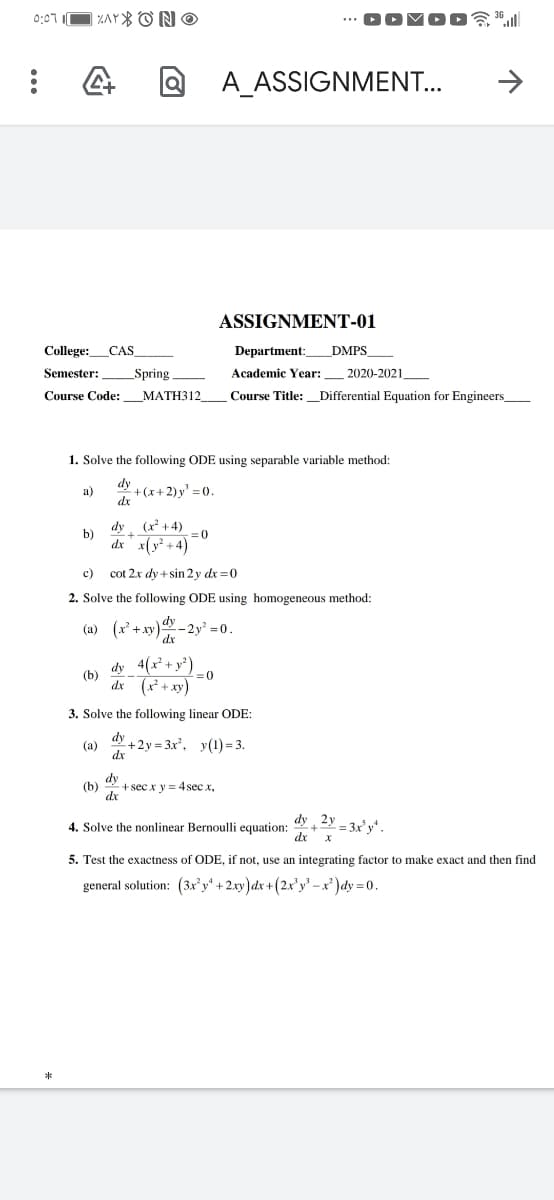 0:07 I
| ZAY ONO
A_ASSIGNMENT...
ASSIGNMENT-01
College:_CAS
Department:
DMPS_
Semester:
_Spring
Academic Year:
2020-2021.
МАТНЗ12
Course Title: Differential Equation for Engineers
Course Code:
1. Solve the following ODE using separable variable method:
dy
+(x+2)y' = 0
dx
a)
dy
(x² +4)
b)
dx x(y +4)
= 0
c) cot 2x dy + sin 2 y dx =0
2. Solve the following ODE using homogeneous method:
(a) (x+xy)dy
-2y² 0.
dx
dy 4(x + y')
(b)
=(0
dx (x* + xy)
3. Solve the following linear ODE:
dy
+2y = 3x', y(1) = 3.
(a)
dx
dy
(b)
+sec x y = 4sec x,
dx
dy 2y - 3x'y*
4. Solve the nonlinear Bernoulli equation:
dx
5. Test the exactness of ODE, if not, use an integrating factor to make exact and then find
general solution: (3x'y" + 2.xy)dx +(2x'y' -x²)dy =0.
