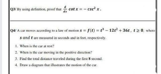 Q3/ By using definition, proof that
cot x = - csc² x.
04/ A car moves according to a law of motion s = f(t) = t3 - 12t2 + 36t, t2 0, where
s and t are measured in seconds and in feet, respectively.
1. When is the car at rest?
2. When is the car moving in the positive dircction?
3. Find the total distance traveled during the first 8 second.
4, Draw a diagram that ilustrates the motion of the car.
