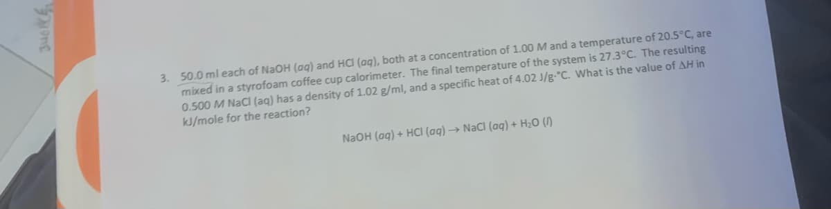 3. 50.0 ml each of NaOH (ag) and HCI (aq), both at a concentration of 1.00 M and a temperature of 20.5°C, are
mixed in a styrofoam coffee cup calorimeter. The final temperature of the system is 27.3°C. The resulting
0.500 M NaCi (aq) has a density of 1.02 g/ml, and a specific heat of 4.02 /g-°C. What is the value of AH in
kJ/mole for the reaction?
NaOH (ag) + HCI (aq) → NaCI (aq) + H2O (/)
