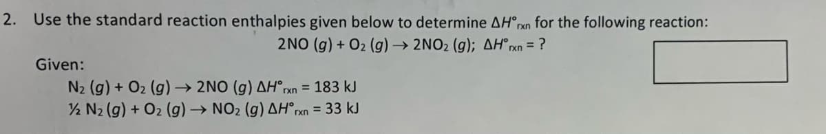 2. Use the standard reaction enthalpies given below to determine AH°rxn_for the following reaction:
2NO (g) + O2 (g) → 2NO2 (g); AH°xn = ?
Given:
N2 (g) + O2 (g) → 2NO (g) AH°rxn = 183 kJ
½ N2 (g) + O2 (g) → NO2 (g) AH°rxn
= 33 kJ
