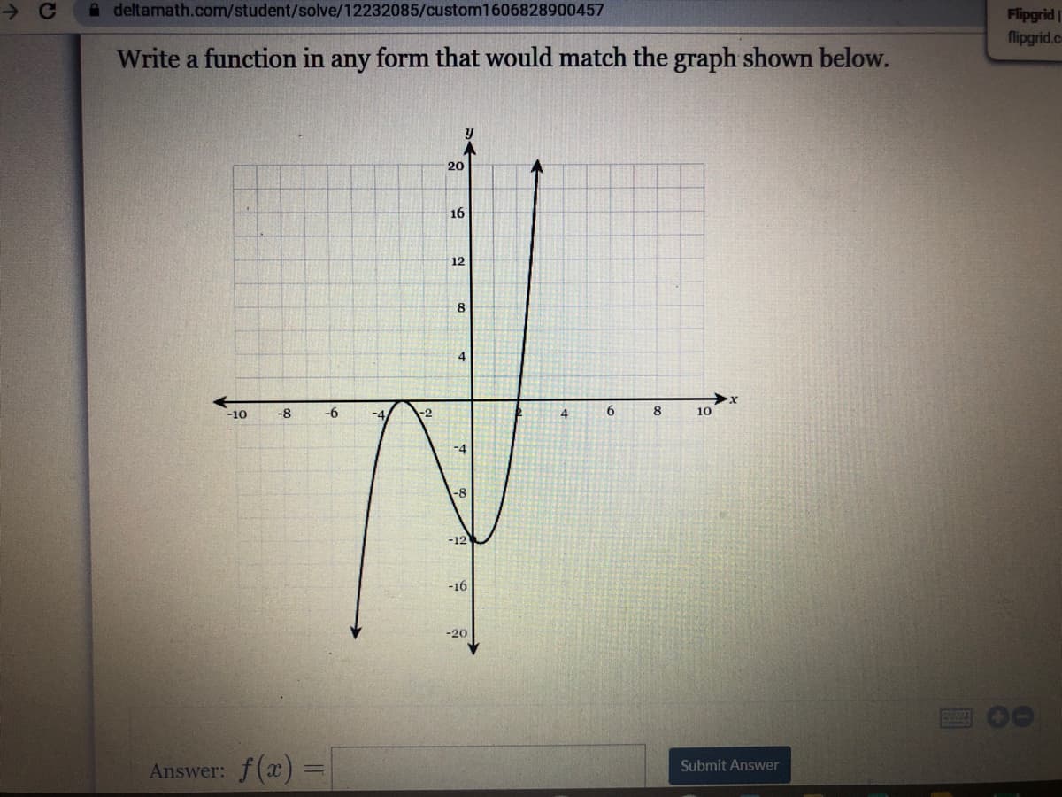 A deltamath.com/student/solve/12232085/custom1606828900457
Flipgrid
flipgrid.c
Write a function in any form that would match the graph shown below.
20
16
12
8.
4
-10
-8
-6
4
6.
8.
10
-8
-12
-16
-20
Answer: f(a) =
Submit Answer

