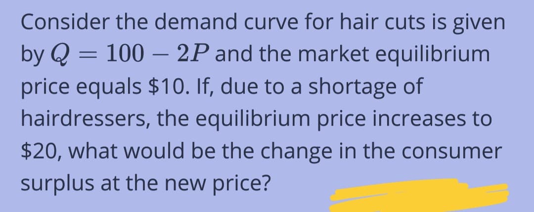 Consider the demand curve for hair cuts is given
by Q = 100 - 2P and the market equilibrium
price equals $10. If, due to a shortage of
hairdressers, the equilibrium price increases to
$20, what would be the change in the consumer
surplus at the new price?