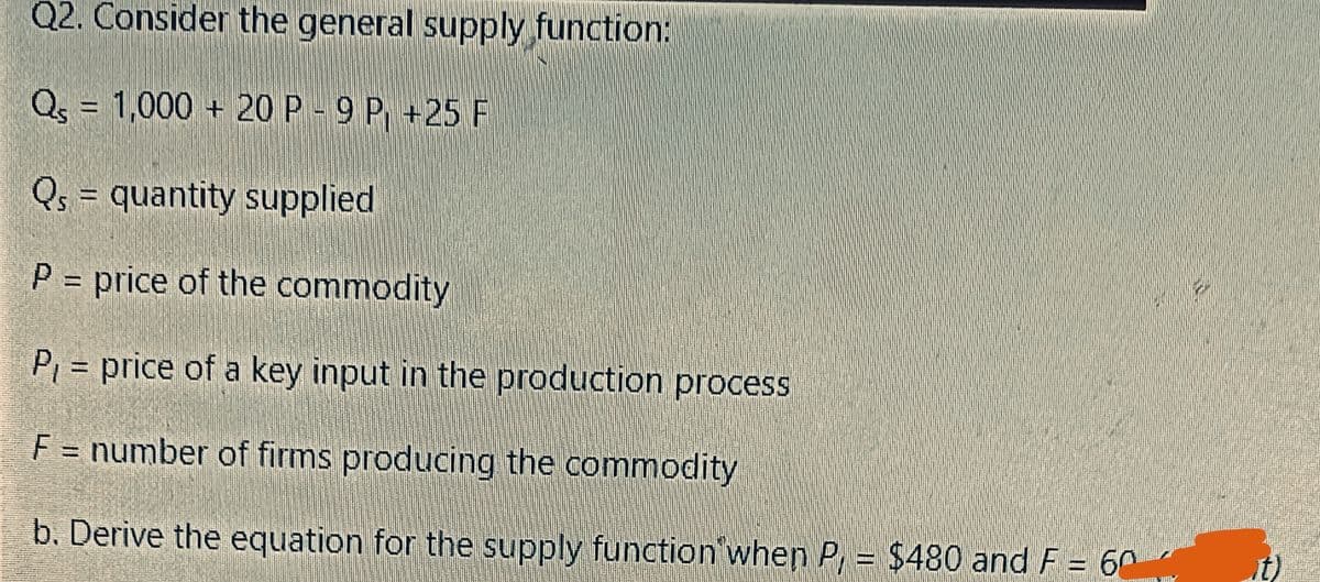 Q2. Consider the general supply function:
Qs = 1,000+ 20 P - 9 P +25 F
Qs = quantity supplied
P = price of the commodity
P₁ = price of a key input in the production process
F = number of firms producing the commodity
b. Derive the equation for the supply function when P, = $480 and F = 60
6