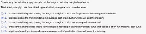 Explain why the industry supply curve is not the long-run industry marginal cost curve.
The industry supply curve is not the long-run industry marginal cost curve because
OA. production will only occur along the long-run marginal cost curve for prices above average variable cost.
B. at prices above the minimum long-run average cost of production, firms will exit the industry.
C. production will only occur along the long-run marginal cost curve when profits are earned.
D. firms cannot change fixed inputs in the long run, resulting in an industry supply curve that equals a short-run marginal cost curve.
E. at prices above the minimum long-run average cost of production, firms will enter the industry.