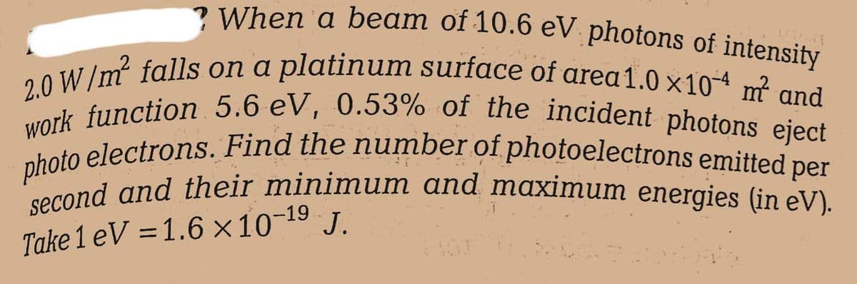 When a beam of 10.6 eV photons of intensity
2.0 W/m² falls on a platinum surface of area 1.0 x104 m² and
work function 5.6 eV, 0.53% of the incident photons eject
photo electrons. Find the number of photoelectrons emitted per
second and their minimum and maximum energies (in eV).
J.
Take 1 eV =1.6 x 10-19
