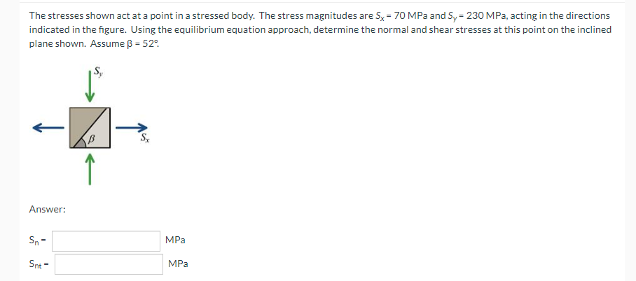 The stresses shown act at a point in a stressed body. The stress magnitudes are Sx = 70 MPa and Sy = 230 MPa, acting in the directions
indicated in the figure. Using the equilibrium equation approach, determine the normal and shear stresses at this point on the inclined
plane shown. Assume ß = 52°.
Answer:
Sn =
MPa
Snt =
MPa
