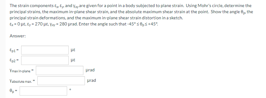 The strain components Ex, Ey, and yxyare given for a point in a body subjected to plane strain. Using Mohr's circle, determine the
principal strains, the maximum in-plane shear strain, and the absolute maximum shear strain at the point. Show the angle 0, the
principal strain deformations, and the maximum in-plane shear strain distortion in a sketch.
Ex = 0 pɛ, Ɛy = 270 µe, Yxy = 280 prad. Enter the angle such that -45° s0,s+45°.
Answer:
Ep1 =
Ep2 =
με
Ymax in-plane =
prad
Vabsolute max
prad
e, =
