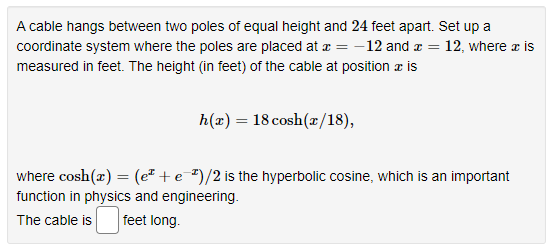 A cable hangs between two poles of equal height and 24 feet apart. Set up a
coordinate system where the poles are placed at x = -12 and = 12, where a is
measured in feet. The height (in feet) of the cable at position a is
h(x) = 18 cosh (x/18),
where cosh(x) = (e+e-¹)/2 is the hyperbolic cosine, which is an important
function in physics and engineering.
The cable is feet long.