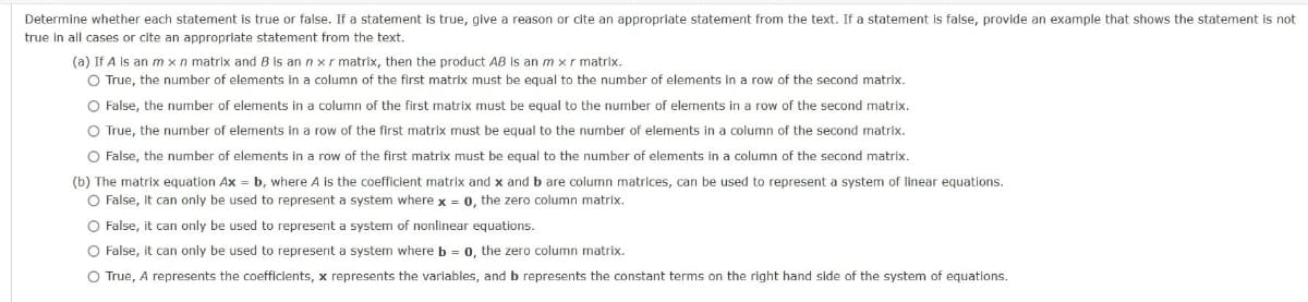 Determine whether each statement is true or false. If a statement is true, give a reason or cite an appropriate statement from the text. If a statement is false, provide an example that shows the statement is not
true in all cases or cite an appropriate statement from the text.
(a) If A is an m xn matrix and B is an n x r matrix, then the product AB is an m xr matrix.
O True, the number of elements in a column of the first matrix must be equal to the number of elements in a row of the second matrix.
O False, the number of elements in a column of the first matrix must be equal to the number of elements in a row of the second matrix.
O True, the number of elements in a row of the first matrix must be equal to the number of elements in a column of the second matrix.
O False, the number of elements in a row of the first matrix must be equal to the number of elements in a column of the second matrix.
(b) The matrix equation Ax = b, where A is the coefficient matrix and x and b are column matrices, can be used to represent a system of linear equations.
O False, it can only be used to represent a system where x = 0, the zero column matrix.
O False, it can only be used to represent a system of nonlinear equations.
O False, it can only be used to represent a system where b = 0, the zero column matrix.
O True, A represents the coefficients, x represents the variables, and b represents the constant terms on the right hand side of the system of equations.
