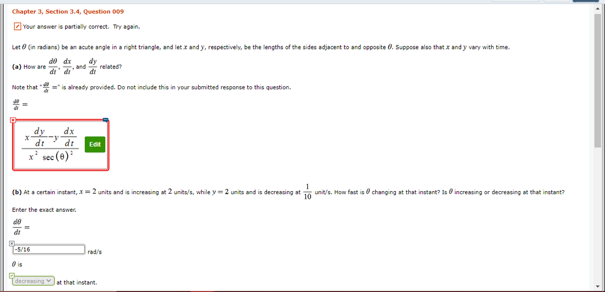 Chapter 3, Section 3.4, Question 009
Z Your answer
partially correct. Try again.
Let 0 (in radians) be an acute angle in a right triangle, and let x and y, respectively, be the lengths of the sides adjacent to and opposite 0. Suppose also that x and y vary with time.
(a) How are
dt
de dx
and
dt
related?
dt
=" is already provided. Do not include this in your submitted response to this question.
dt
Note that
dy
dx
dt
dt
Edit
x' sec (6)
(b) At a certain instant, X = 2 units and is increasing at 2 units/s, while y = 2 units and is decreasing at unit/s. How fast is 0 changing at that instant? Is 0 increasing or decreasing at that instant?
Enter the exact answer.
do
|-5/16
rad/s
O is
Tdecreasing vat that instant.
