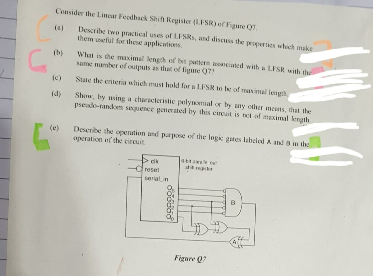 Consider the Linear Feedback Shift Register (LFSR) of Figure Q7.
Describe two practical uses of LFSRS, and discuss the properties which make
them useful for these applications.
(a)
What is the maximal length of bit pattern associated with a LFSR with the
same number of outputs as that of figure Q7?
(b)
(c)
State the criteria which must hold for a LFSR to be of maximal length.
Show, by using a characteristic polynomial or by any other means, that the
pseudo-random sequence generated by this circuit is not of maximal length.
(d)
Describe the operation and purpose of the logic gates labeled A and B in the
operation of the circuit.
(e)
6-bit parallel out
shift register
clk
a reset
serial_in
Figure Q7
