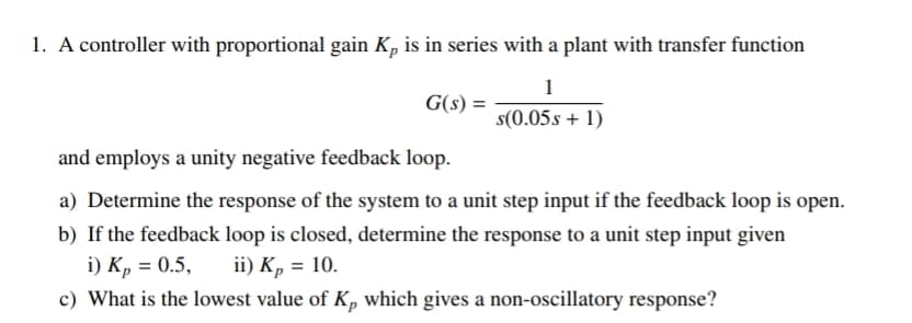 1. A controller with proportional gain K, is in series with a plant with transfer function
1
G(s) =
s(0.05s + 1)
and employs a unity negative feedback loop.
a) Determine the response of the system to a unit step input if the feedback loop is open.
b) If the feedback loop is closed, determine the response to a unit step input given
i) Kp = 0.5,
c) What is the lowest value of K, which gives a non-oscillatory response?
ii) Kp = 10.
