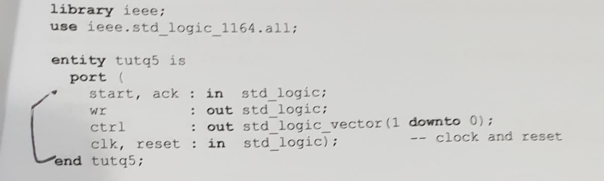 líbrary ieee;
use ieee.std logic_1164.all;
entity tutq5 is
port (
std logic;
: out std logic;
: out std logic vector (1 downto 0);
std logic);
start, ack in
wr
ctrl
clock and reset
--
clk, reset : in
end tutq5;
