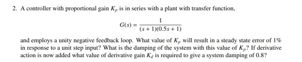 2. A controller with proportional gain K, is in series with a plant with transfer function,
1
G(s) =
(s + 1)(0.5s + 1)
and employs a unity negative feedback loop. What value of Kp will result in a steady state error of 1%
in response to a unit step input? What is the damping of the system with this value of K„? If derivative
action is now added what value of derivative gain Ka is required to give a system damping of 0.8?
