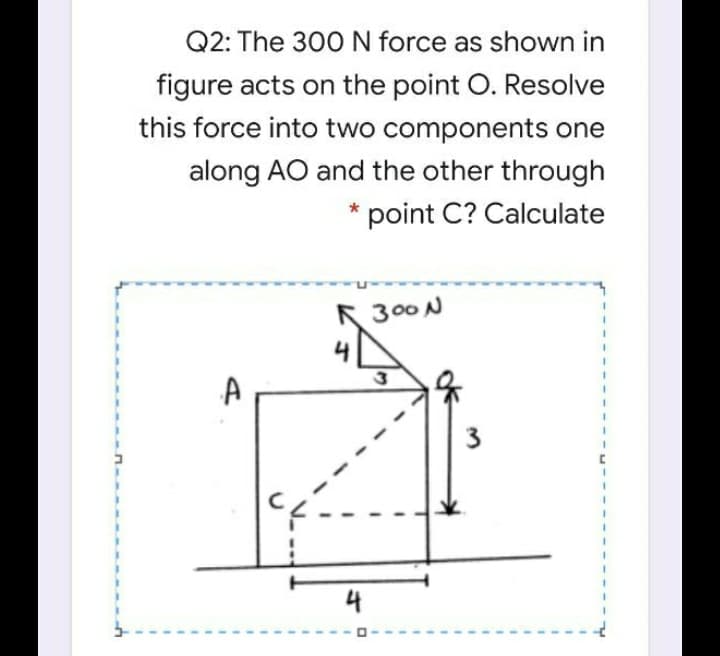 Q2: The 300 N force as shown in
figure acts on the point O. Resolve
this force into two components one
along AO and the other through
point C? Calculate
R 300N
4

