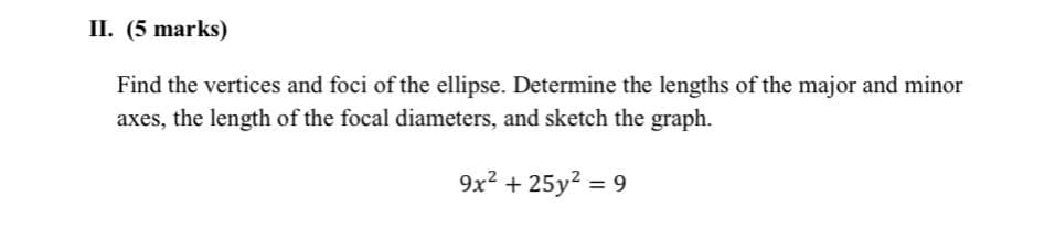 II. (5 marks)
Find the vertices and foci of the ellipse. Determine the lengths of the major and minor
axes, the length of the focal diameters, and sketch the graph.
9x2 + 25y? = 9

