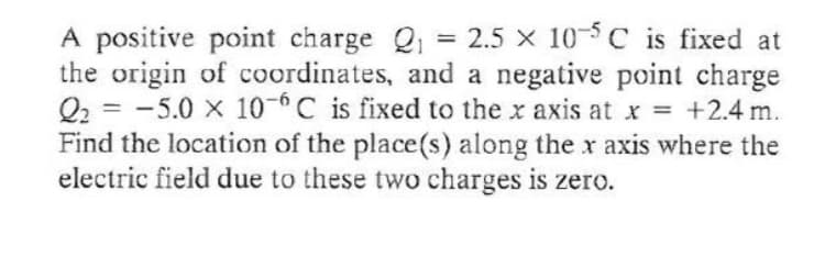 A positive point charge Q = 2.5 x 105C is fixed at
the origin of coordinates, and a negative point charge
Q2 = -5.0 x 10-C is fixed to the x axis at x = +2.4 m.
Find the location of the place(s) along thex axis where the
electric field due to these two charges is zero.
%3D

