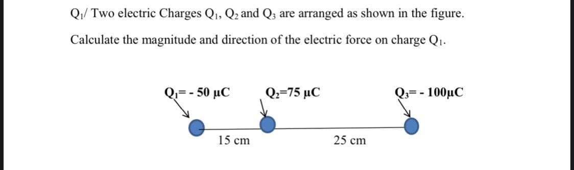 Q/ Two electric Charges Q1, Q, and Q3 are arranged as shown in the figure.
Calculate the magnitude and direction of the electric force on charge Q1.
- 50 μC
Q-75 μC
- - 100μC
0.=
15 cm
25 cm
