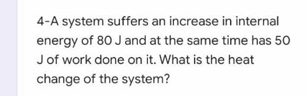 4-A system suffers an increase in internal
energy of 80 J and at the same time has 50
J of work done on it. What is the heat
change of the system?
