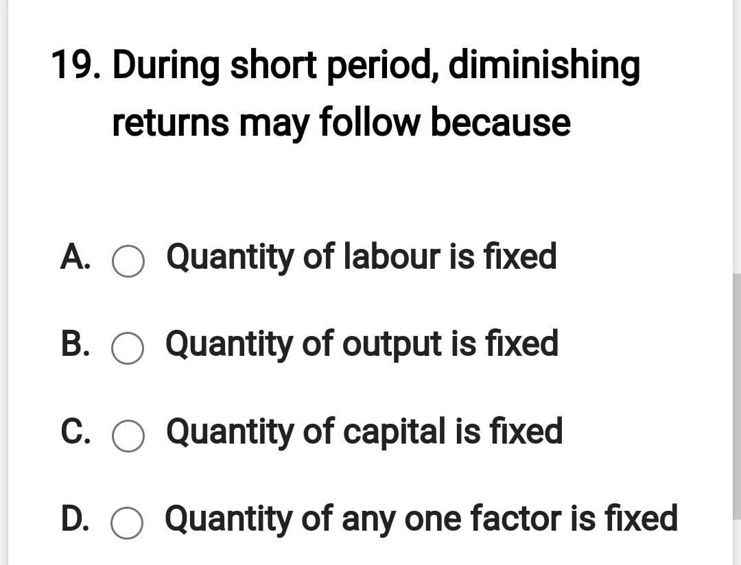19. During short period, diminishing
returns may follow because
A. O Quantity of labour is fixed
B. O Quantity of output is fixed
C. O Quantity of capital is fixed
D. O Quantity of any one factor is fixed
