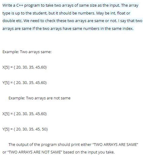 Write a C++ program to take two arrays of same size as the input. The array
type is up to the student, but it should be numbers. May be int, float or
double etc. We need to check these two arrays are same or not. I say that two
arrays are same if the two arrays have same numbers in the same index.
Example: Two arrays same:
X[5] = { 20, 30, 35, 45,60}
Y[5] = { 20, 30, 35, 45,60}
Example: Two arrays are not same
X[5] = { 20, 30, 35, 45,60}
Y[5] = { 20, 30, 35, 45, 50}
The output of the program should print either "TWO ARRAYS ARE SAME"
or "TWO ARRAYS ARE NOT SAME" based on the input you take.
