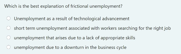 Which is the best explanation of frictional unemployment?
Unemployment as a result of technological advancement
short term unemployment associated with workers searching for the right job
unemployment that arises due to a lack of appropriate skills
unemployment due to a downturn in the business cycle
