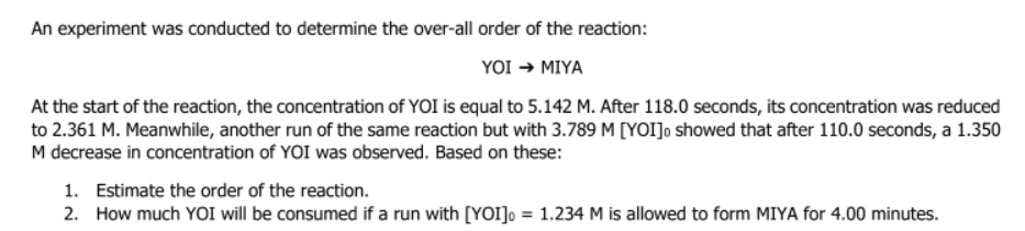 An experiment was conducted to determine the over-all order of the reaction:
YOI → MIYA
At the start of the reaction, the concentration of YOI is equal to 5.142 M. After 118.0 seconds, its concentration was reduced
to 2.361 M. Meanwhile, another run of the same reaction but with 3.789 M [YOI]o showed that after 110.0 seconds, a 1.350
M decrease in concentration of YOI was observed. Based on these:
1. Estimate the order of the reaction.
2.
How much YOI will be consumed if a run with [YOI] = 1.234 M is allowed to form MIYA for 4.00 minutes.