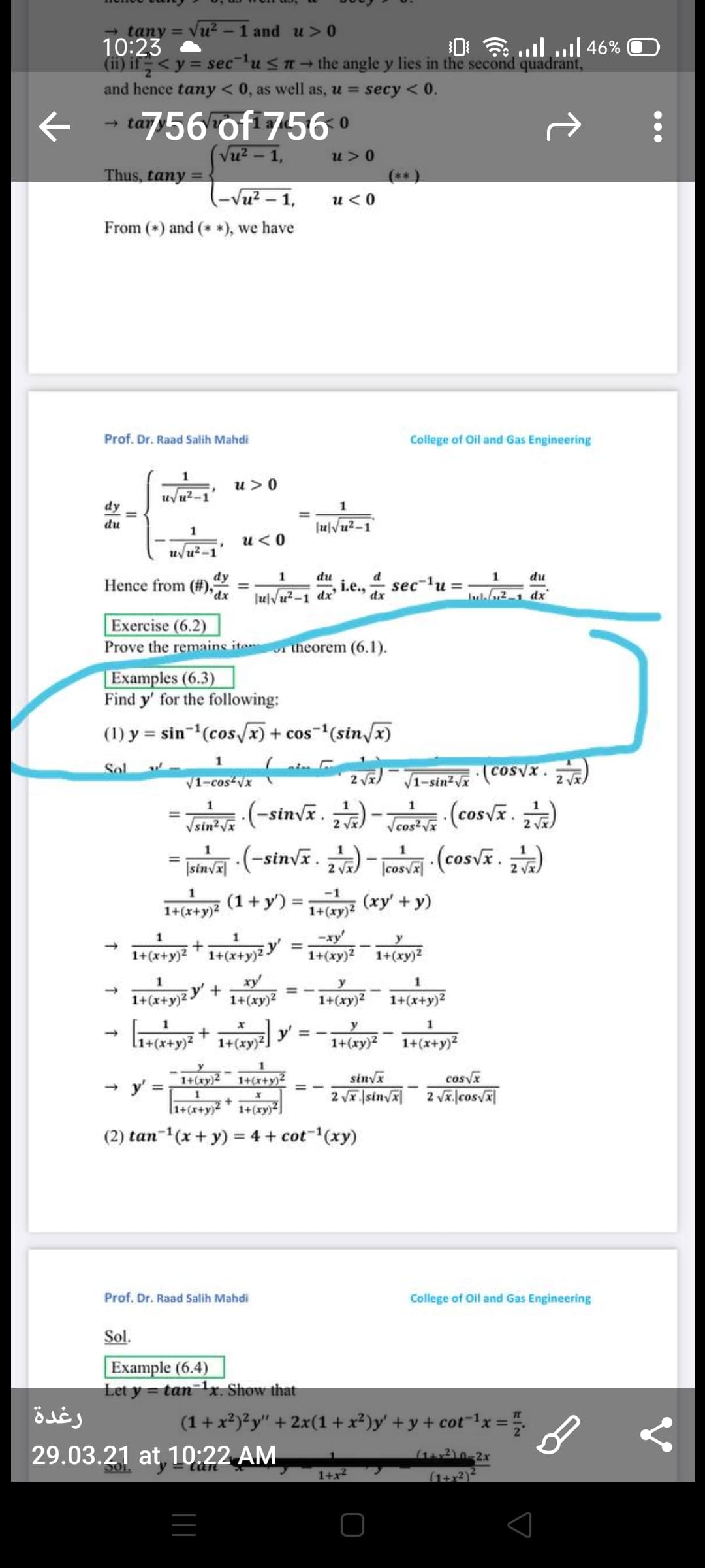 tany = Vu2 - 1 and u> 0
10:23
(ii) if<y = sec¯lu<n→ the angle y lies in the second quadrant,
0: . .ulll 46%
and hence tany < 0, as well as, u = secy < 0.
ta56 of 756 o
(Vu? – 1,
- tar
u>0
Thus, tany
**
Vu? - 1,
u<0
From (*) and (* *), we have
Prof. Dr. Raad Salih Mahdi
College of Oil and Gas Engineering
u >0
uvu2-1
dy
1
%3D
du
JulVu?-1
u<0
uvu2-1
dy
Hence from (#),
1
du
du
i.e., ax
JulVu?-1 dx'
sec-lu =
%3D
I21 dx
Exercise (6.2)
Prove the remaine iton
Examples (6.3)
Find y' for the following:
theorem (6.1).
(1) y = sin-(cos/x) + cos-(sin/x)
1
V1-cos-Vx
2 a)V1-sin?V (coSyx. )
.(-sinvx. )
(cosv. )
1
%3D
Vsin?Vx
2 vx
Vcos?Vx
2
.(-sinvx. )
-(cosv. )
%3D
|sinvx|
2 vx)
cosvx
2 Vx)
-1
1+(x+y)2
(1+y') =
1+(xy)?
(xy' + y)
1
-xy'
y
1+(xy)?
%3D
1+(x+y)2
1+(x+y)2Y
1+(xy)?
ху
1+(xy)2
y
1
y' +
1+(x+y)2
1+(xy)2
1+(x+y)2
y
1
->
1+(xy)2]
1+(xy)2
1+(x+y)2
sinva
2 vx. |sinvA 2 vx.|cosvx|
1+(xy)2
1+(x+y)2
cosvx
y' =
l1+(x•
1+(xy)²
(2) tan-1(x + y) = 4 + cot-(xy)
Prof. Dr. Raad Salih Mahdi
College of Oil and Gas Engineering
Sol.
Example (6.4)
Let y = tanr. Show that
رغدة
(1+x2)?y" + 2x(1 + x²)y' + y + cot-lx =.
29.03.21 at 10:22 AM
1+x
(1+x2)2
