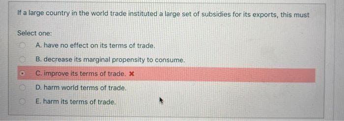 If a large country in the world trade instituted a large set of subsidies for its exports, this must
Select one:
A. have no effect on its terms of trade.
B. decrease its marginal propensity to consume.
C. improve its terms of trade. X
D. harm world terms of trade.
E. harm its terms of trade.
