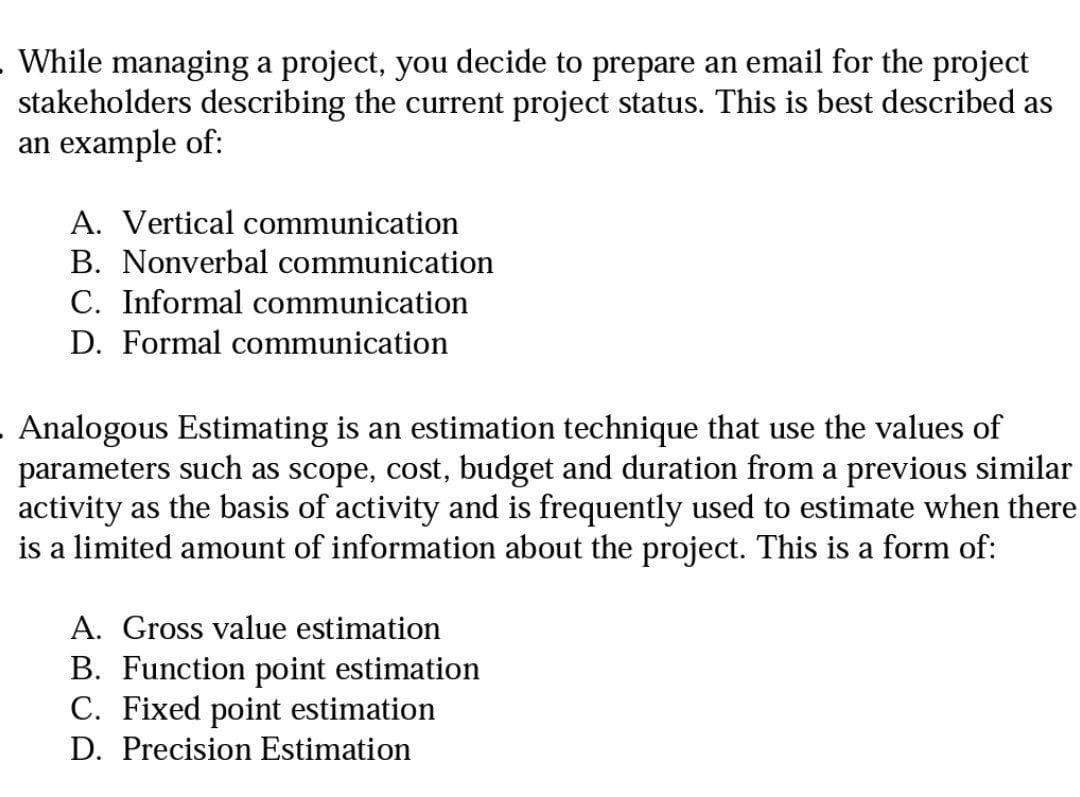 While managing a project, you decide to prepare an email for the project
stakeholders describing the current project status. This is best described as
an example of:
A. Vertical communication
B. Nonverbal communication
C. Informal communication
D. Formal communication
Analogous Estimating is an estimation technique that use the values of
parameters such as scope, cost, budget and duration from a previous similar
activity as the basis of activity and is frequently used to estimate when there
is a limited amount of information about the project. This is a form of:
A. Gross value estimation
B. Function point estimation
C. Fixed point estimation
D. Precision Estimation
