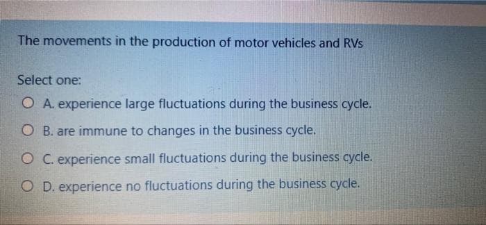 The movements in the production of motor vehicles and RVs
Select one:
O A. experience large fluctuations during the business cycle.
O B. are immune to changes in the business cycle.
O C. experience small fluctuations during the business cycle.
O D. experience no fluctuations during the business cycle.
