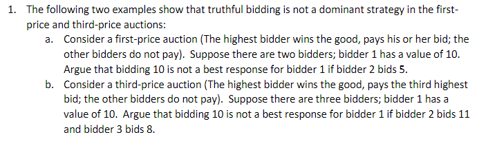 1. The following two examples show that truthful bidding is not a dominant strategy in the first-
price and third-price auctions:
a. Consider a first-price auction (The highest bidder wins the good, pays his or her bid; the
other bidders do not pay). Suppose there are two bidders; bidder 1 has a value of 10.
Argue that bidding 10 is not a best response for bidder 1 if bidder 2 bids 5.
b. Consider a third-price auction (The highest bidder wins the good, pays the third highest
bid; the other bidders do not pay). Suppose there are three bidders; bidder 1 has a
value of 10. Argue that bidding 10 is not a best response for bidder 1 if bidder 2 bids 11
and bidder 3 bids 8.
