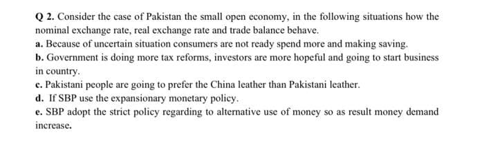 Q 2. Consider the case of Pakistan the small open economy, in the following situations how the
nominal exchange rate, real exchange rate and trade balance behave.
a. Because of uncertain situation consumers are not ready spend more and making saving.
b. Government is doing more tax reforms, investors are more hopeful and going to start business
in country.
c. Pakistani people are going to prefer the China leather than Pakistani leather.
d. If SBP use the expansionary monetary policy.
e. SBP adopt the strict policy regarding to alternative use of money so as result money demand
increase.
