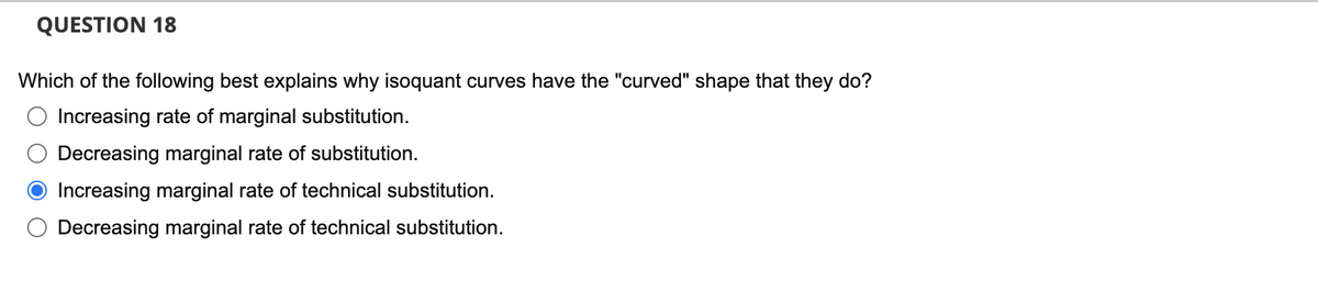 QUESTION 18
Which of the following best explains why isoquant curves have the "curved" shape that they do?
Increasing rate of marginal substitution.
Decreasing marginal rate of substitution.
Increasing marginal rate of technical substitution.
Decreasing marginal rate of technical substitution.
