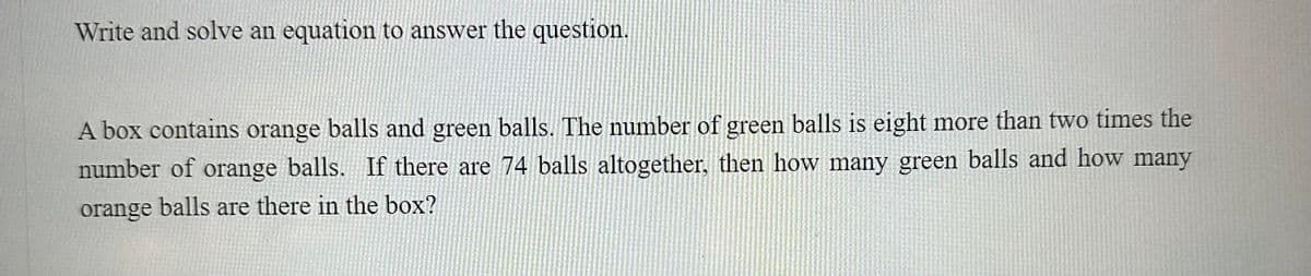 Write and solve an equation to answer the question.
A box contains orange balls and green balls. The number of green balls is eight more than two times the
number of orange balls. If there are 74 balls altogether, then how many green balls and how many
orange balls are there in the box?