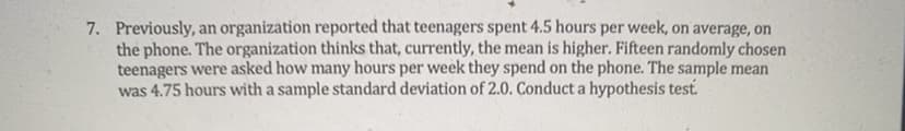 7. Previously, an organization reported that teenagers spent 4.5 hours per week, on average, on
the phone. The organization thinks that, currently, the mean is higher. Fifteen randomly chosen
teenagers were asked how many hours per week they spend on the phone. The sample mean
was 4.75 hours with a sample standard deviation of 2.0. Conduct a hypothesis test.
