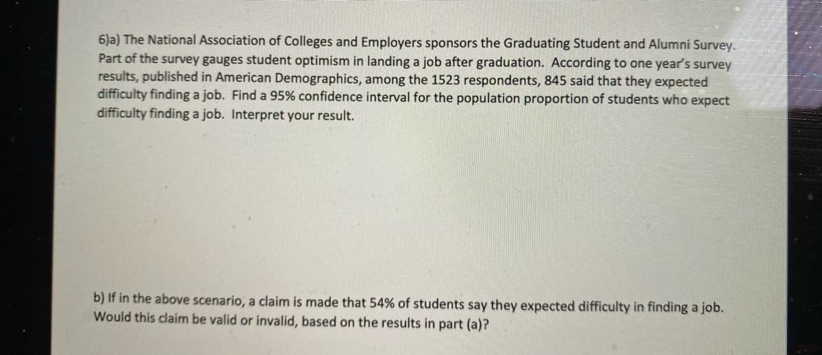 6)a) The National Association of Colleges and Employers sponsors the Graduating Student and Alumni Survey.
Part of the survey gauges student optimism in landing a job after graduation. According to one year's survey
results, published in American Demographics, among the 1523 respondents, 845 said that they expected
difficulty finding a job. Find a 95% confidence interval for the population proportion of students who expect
difficulty finding a job. Interpret your result.
b) If in the above scenario, a claim is made that 54% of students say they expected difficulty in finding a job.
Would this claim be valid or invalid, based on the results in part (a)?
