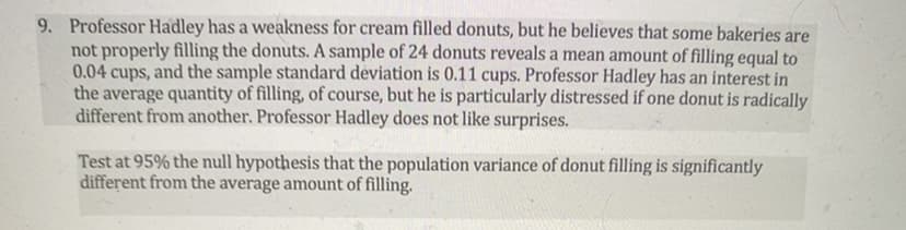 9. Professor Hadley has a weakness for cream filled donuts, but he believes that some bakeries are
not properly filling the donuts. A sample of 24 donuts reveals a mean amount of filling equal to
0.04 cups, and the sample standard deviation is 0.11 cups. Professor Hadley has an interest in
the average quantity of filling, of course, but he is particularly distressed if one donut is radically
different from another. Professor Hadley does not like surprises.
Test at 95% the null hypothesis that the population variance of donut filling is significantly
different from the average amount of filling.
