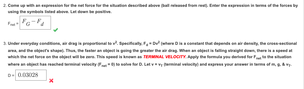 2. Come up with an expression for the net force for the situation described above (ball released from rest). Enter the expression in terms of the forces by
using the symbols listed above. Let down be positive.
F
Fnet =
G
3. Under everyday conditions, air drag is proportional to v?. Specifically, F = Dv2 (where D is a constant that depends on air density, the cross-sectional
area, and the object's shape). Thus, the faster an object is going the greater the air drag. When an object is falling straight down, there is a speed at
which the net force on the object will be zero. This speed is known as TERMINAL VELOCITY. Apply the formula you derived for Fnet to the situation
where an object has reached terminal velocity (Fnet = 0) to solve for D. Let v = vT (terminal velocity) and express your answer in terms of m, g, & vT.
D = 0.03028
