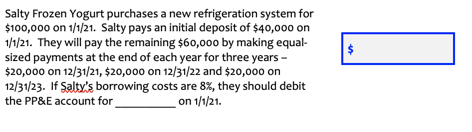 Salty Frozen Yogurt purchases a new refrigeration system for
$100,000 on 1/1/21. Salty pays an initial deposit of $40,000 on
1/1/21. They will pay the remaining $60,000 by making equal-
sized payments at the end of each year for three years -
$20,000 on 12/31/21, $20,000 on 12/31/22 and $20,000 on
12/31/23. If Şalty's borrowing costs are 8%, they should debit
the PP&E account for
on 1/1/21.
