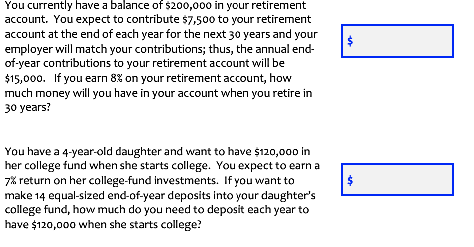 You currently have a balance of $200,000 in your retirement
account. You expect to contribute $7,50o to your retirement
account at the end of each year for the next 30 years and your
employer will match your contributions; thus, the annual end-
of-year contributions to your retirement account will be
$15,000. If you earn 8% on your retirement account, how
much money will you have in your account when you retire in
30 years?
You have a 4-year-old daughter and want to have $120,000 in
her college fund when she starts college. You expect to earn a
7% return on her college-fund investments. If you want to
make 14 equal-sized end-of-year deposits into your daughter's
college fund, how much do you need to deposit each year to
have $120,000 when she starts college?
$
%24
%24
