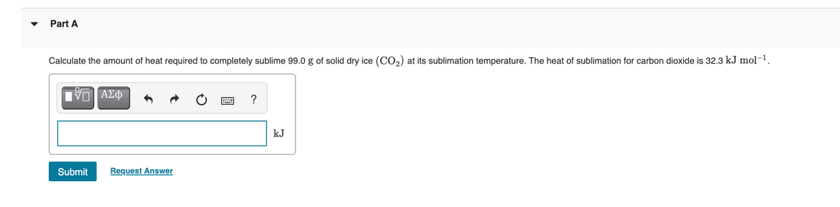 Part A
Calculate the amount of heat required to completely sublime 99.0 g of solid dry ice (CO2) at its sublimation temperature. The heat of sublimation for carbon dioxide is 32.3 kJ mol-1.
kJ
Submit
Request Answer
