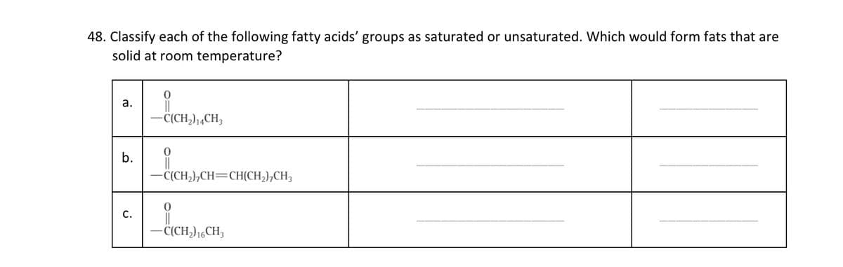 48. Classify each of the following fatty acids' groups as saturated or unsaturated. Which would form fats that are
solid at room temperature?
а.
-C(CH,),4CH;
b.
-C(CH,),CH=CH(CH,);CH3
С.
- C(CH,)16CH,

