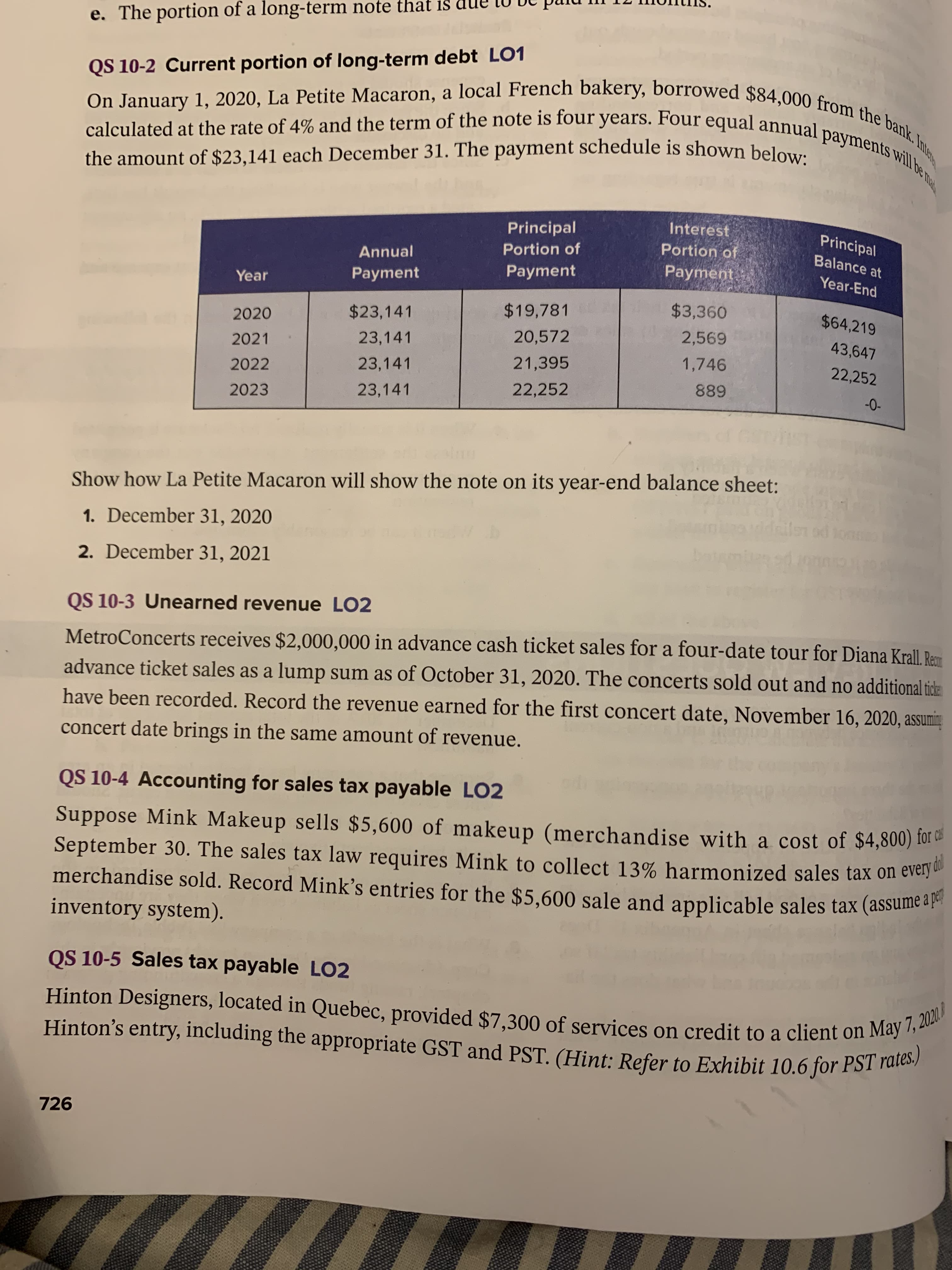 On January 1, 2020, La Petite Macaron, a local French bakery, borrowed $84,000 from the bank. In
calculated at the rate of 4% and the term of the note is four years. Four equal annual payments wil be
QS 10-2 Current portion of long-term debt LO1
the amount of $23,141 each December 31. The payment schedule is shown below.
Principal
Interest
Principal
Portion of
Portion of
Balance at
Annual
Payment
Рayment
Year-End
Year
Payment
$23,141
$19,781
$3,360
$64,219
2020
23,141
20,572
2,569
43,647
2021
23,141
21,395
1,746
22,252
2022
23,141
22,252
889
-0-
2023
Show how La Petite Macaron will show the note on its year-end balance sheet:
Tails od ton
1. December 31, 2020
2. December 31, 2021
