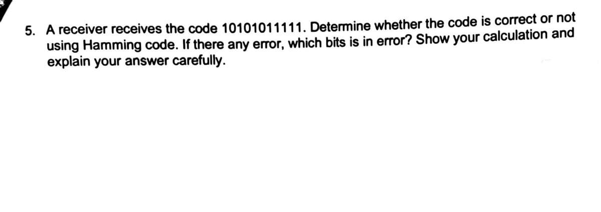 5. A receiver receives the code 10101011111. Determine whether the code is correct or not
using Hamming code. If there any error, which bits is in error? Show your calculation and
explain your answer carefully.