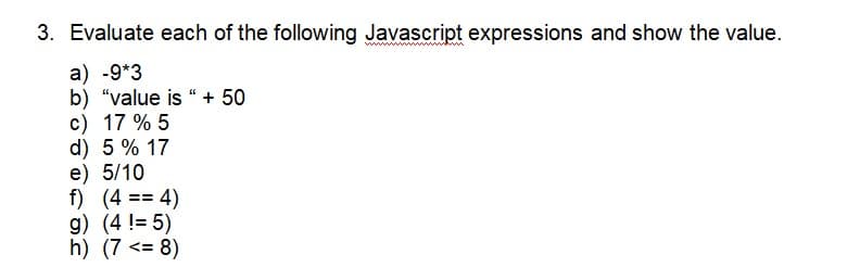 3. Evaluate each of the following Javascript expressions and show the value.
a) -9*3
b) "value is " + 50
c) 17 % 5
d) 5 % 17
e) 5/10
f) (4 == 4)
g) (4 != 5)
h) (7<= 8)